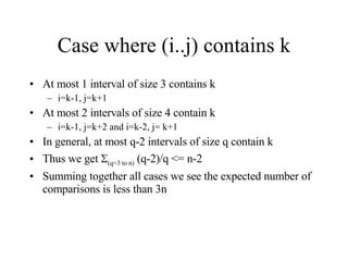 Case where (i..j) contains k At most 1 interval of size 3 contains k i=k-1, j=k+1 At most 2 intervals of size 4 contain k i=k-1, j=k+2 and i=k-2, j= k+1 In general, at most q-2 intervals of size q contain k Thus we get   (q=3 to n)  (q-2)/q <= n-2 Summing together all cases we see the expected number of comparisons is less than 3n 