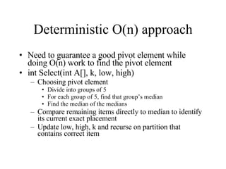 Deterministic O(n) approach Need to guarantee a good pivot element while doing O(n) work to find the pivot element int Select(int A[], k, low, high) Choosing pivot element Divide into groups of 5 For each group of 5, find that group’s median Find the median of the medians Compare remaining items directly to median to identify its current exact placement Update low, high, k and recurse on partition that contains correct item 