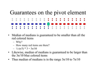 Guarantees on the pivot element Median of medians is guaranteed to be smaller than all the red colored items Why? How many red items are there? ½ (n/5) * 3 = 3n/10 Likewise, median of medians is guaranteed to be larger than the 3n/10 blue colored items Thus median of medians is in the range 3n/10 to 7n/10 