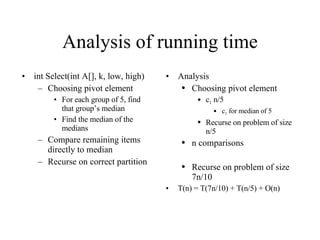 Analysis of running time int Select(int A[], k, low, high) Choosing pivot element For each group of 5, find that group’s median Find the median of the medians Compare remaining items directly to median Recurse on correct partition Analysis Choosing pivot element c 1  n/5 c 1  for median of 5 Recurse on problem of size n/5 n comparisons Recurse on problem of size 7n/10 T(n) = T(7n/10) + T(n/5) + O(n) 
