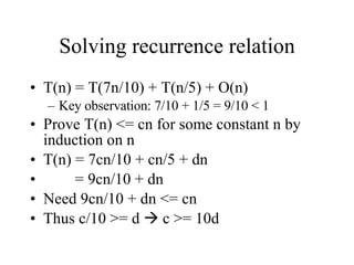 Solving recurrence relation T(n) = T(7n/10) + T(n/5) + O(n) Key observation: 7/10 + 1/5 = 9/10 < 1 Prove T(n) <= cn for some constant n by induction on n T(n) = 7cn/10 + cn/5 + dn = 9cn/10 + dn Need 9cn/10 + dn <= cn Thus c/10 >= d    c >= 10d 