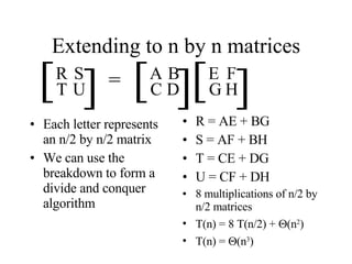 Extending to n by n matrices Each letter represents an n/2 by n/2 matrix We can use the breakdown to form a divide and conquer algorithm R = AE + BG S = AF + BH T = CE + DG U = CF + DH 8 multiplications of n/2 by n/2 matrices T(n) = 8 T(n/2) +   (n 2 ) T(n) =   (n 3 ) [ [ R S T U [ [ A B C D [ [ E F G H = 
