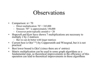 Observations Comparison: n= 70 Direct multiplication: 70 3  = 343,000 Strassen: 70 lg 7  is approximately 150,000 Crossover point typically around n = 20  Hopcroft and Kerr have shown 7 multiplications are necessary to multiply 2 by 2 matrices But we can do better with larger matrices Current best is O(n 2.376 ) by Coppersmith and Winograd, but it is not practical Best lower bound is   (n 2 ) (since there are n 2  entries) Matrix multiplication can be used in some graph algorithms as a fundamental step, so theoretical improvements in the efficiency of this operation can lead to theoretical improvements in those algorithms 