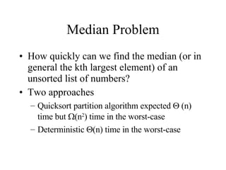 Median Problem How quickly can we find the median (or in general the kth largest element) of an unsorted list of numbers? Two approaches Quicksort partition algorithm expected    (n) time but   (n 2 ) time in the worst-case Deterministic   (n) time in the worst-case 