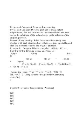 Divide-and-Conquer & Dynamic Programming
Divide-and-Conquer: Divide a problem to independent
subproblems, find the solutions of the subproblems, and then
merge the solutions of the subproblems to the solution of the
original problem.
Dynamic Programming: Solve the subproblems (they may
overlap with each other) and save their solutions in a table, and
then use the table to solve the original problem.
Example 1: Compute Fibonacci number f(0)=0, f(1)=1,
f(n)=f(n-1)+f(n-2) Using Divide-and-Conquer:
F(n) = F(n-1) + F(n-
2)
F(n-2) + F(n-3) + F(n-3)
+ F(n-4)
F(n-3)+F(n-4) + F(n-4)+F(n-5) + F(n-4)+F(n-5)
+ F(n-5) + F(n-6)
…………………….
Computing time: T(n) = T(n-1) + T(n-2), T(1) = 0
T(n)=O(2 ) Using Dynamic Programmin: Computing
time=O(n)
n
Chapter 8 Dynamic Programming (Planning)
F(0)
F(1)
F(2)
F(3)
F(4)