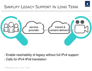 SIMPLIFY LEGACY SUPPORT IN LONG TERM



                                              service        transit &
                                              provider   content delivery




› Enable reachability of legacy without full IPv4 support
› Calls for IPv4-IPv6 translation

IPv6 World Congress, London | June 2011 | Page 14
 