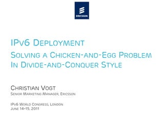 IPV6 DEPLOYMENT
SOLVING A CHICKEN-AND-EGG PROBLEM
IN DIVIDE-AND-CONQUER STYLE

CHRISTIAN VOGT
SENIOR MARKETING MANAGER, ERICSSON

IPV6 WORLD CONGRESS, LONDON
JUNE 14–15, 2011
 