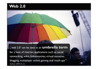 Web 2.0




„‘web 2.0’ can be seen as an umbrella      term
for a host of internet applications such as social
networking, wikis, folksonomies, virtual societies,
blogging, multiplayer online gaming and ‘mash-ups’“
(Selwyn 2009 i.E., 2).
 