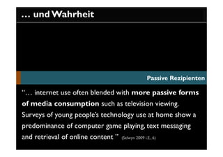 … und Wahrheit




                                                   Passive Rezipienten

“… internet use often blended with more passive forms
of media consumption such as television viewing.
Surveys of young people’s technology use at home show a
predominance of computer game playing, text messaging
and retrieval of online content ”   (Selwyn 2009 i.E., 6)
 