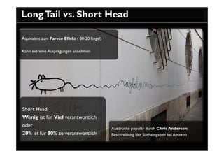 Long Tail vs. Short Head

Äquivalent zum Pareto Effekt ( 80-20 Regel)


Kann extreme Ausprägungen annehmen




Short Head:
Wenig ist für Viel verantwortlich
oder
                                              Ausdrücke populär durch Chris Anderson:
20% ist für 80% zu verantwortlich             Beschreibung der Sucheingaben bei Amazon
 