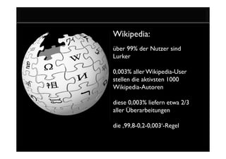 Wikipedia:
über 99% der Nutzer sind
Lurker

0,003% aller Wikipedia-User
stellen die aktivsten 1000
Wikipedia-Autoren

diese 0,003% liefern etwa 2/3
aller Überarbeitungen

die ‚99,8-0,2-0,003‘-Regel
 