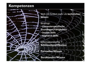 Kompetenzen

              Web 2.0 fordert mehr als technisches
              Wissen

              Benötigt:
              • Computerspezifische
              Grundlagen/Fähigkeiten
              • Soziale Skills
              • Kognitive Skills

              Informationssuche =
              Schlüsselqualifikation

              Formelles Wissen

              Strukturales Wissen
 