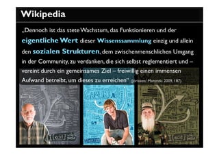 Wikipedia
„Dennoch ist das stete Wachstum, das Funktionieren und der
eigentliche Wert dieser Wissenssammlung einzig und allein
den sozialen Strukturen, dem zwischenmenschlichen Umgang
in der Community, zu verdanken, die sich selbst reglementiert und –
vereint durch ein gemeinsames Ziel – freiwillig einen immensen
Aufwand betreibt, um dieses zu erreichen“ (Jörissen/ Marotzki 2009, 187).
 
