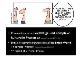 • Communities weisen vielfältige und komplexe
  kulturelle Praxen auf (Jörissen/ Marotzki 2009, 192).
• Soziale Netzwerke berufen sich auf das Small-World-
  Theorem (Milgram) (Jörissen/ Marotzki 2009, 199)
  => Friend of a Friend- Prinzip
 