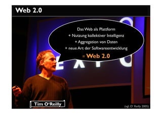 Web 2.0

                         Das Web als Plattform
                    + Nutzung kollektiver Intelligenz
                        + Aggregation von Daten
                   + neue Art der Softwareentwicklung

                            = Web      2.0




    Tim O‘Reilly                                        (vgl. O‘ Reilly 2005)
 