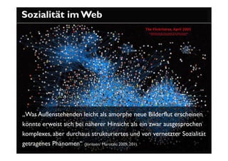 Sozialität im Web




„Was Außenstehenden leicht als amorphe neue Bilderflut erscheinen
könnte erweist sich bei näherer Hinsicht als ein zwar ausgesprochen
komplexes, aber durchaus strukturiertes und von vernetzter Sozialität
getragenes Phänomen“ (Jörissen/ Marotzki 2009, 201).
 