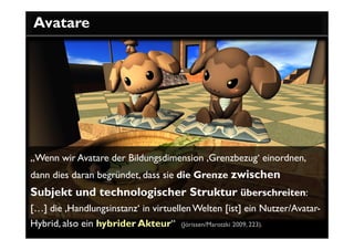 Avatare




„Wenn wir Avatare der Bildungsdimension ‚Grenzbezug‘ einordnen,
dann dies daran begründet, dass sie die Grenze zwischen
Subjekt und technologischer Struktur überschreiten:
[…] die ‚Handlungsinstanz‘ in virtuellen Welten [ist] ein Nutzer/Avatar-
Hybrid, also ein hybrider Akteur“ (Jörissen/Marotzki 2009, 223).
 