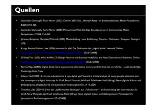 Quellen
•   Gscheidle, Christoph/ Fisch, Martin (2007). Onliner 2007: Das „Mitmach-Netz“ im Breitbandzeitalter. Media Perspektiven,
    8/2007,393-405.

•   Gscheidle, Christoph/ Fisch, Martin (2008): Mitmachnetz Web 2.0. Rege Beteiligung nur in Communities. Media
    Perspektiven, 7/2008, 356-365.

•   Jörissen, Benjamin/ Marotzki, Winfried (2009): Medienbildung - eine Einführung. Theorie - Methoden - Analysen. Stuttgart:
    UTB.

•   Krings, Bettina/ Riehm, Uwe (2006):Internet für alle? Die Diskussion des „digital divide“ revisted. Online:
    http://mpra.ub.uni-muenchen.de/6758/1/MPRA_paper_6758.pdf [02.07.2009]

•   O‘Reilly, Tim (2005): What Is Web 2.0. Design Patterns and Business Models for the Next Generation of Software. Online:
    http://oreilly.com/pub/a/web2/archive/what-is-web-20.html?page=1 [02.07.2009]

•   Norris, Pippa (2000): Digital divide. Civic engagement, information poverty, and the Internet worldwide. 1. publ. Cambridge:
    Cambridge Univ. Press.

•   Selwyn, Neil (2009 i.E.): A new education for a new digital age? Towards a critical analysis of young people, education and
    the contemporary digital landscape. In: Grell, Petra/ Marotzki, Winfried/ Schelhowe, Heidi (Hrsg.): Neue digitale Kultur- und
    Bildungsräume. Wiesbaden: VS. (voraussichtl. Erscheinungstermin: 27.10.2009)

•   Thiedeke, Udo (2009 i.E.): Von der „kalifornischen Ideologie“ zur „Folksonomy“ - die Entwicklung der Internetkultur. In:
    Grell, Petra/ Marotzki, Winfried/ Schelhowe, Heidi (Hrsg.): Neue digitale Kultur- und Bildungsräume. Wiesbaden:VS.
    (voraussichtl. Erscheinungstermin: 27.10.2009)
 