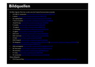 Bildquellen
Die Bilder folgender Flickr-User wurden unter der Creative-Commons-Lizenz verwendet:
•    2,3,13,28, 31: monsieurlam: http://www.flickr.com/photos/monsieurlam/1806791472
•    4: dottavi: http://www.flickr.com/photos/monsieurlam/1806791472/
•    5,6: Laughing Squid: http://www.flickr.com/photos/laughingsquid/3251369440/
•    7: Stuck in Customs: http://www.flickr.com/photos/stuckincustoms/2503888350/
•     8: Josef Grunig: http://www.flickr.com/photos/josefgrunig/1732787905/
•    9: totalaldo: http://www.flickr.com/photos/totalaldo/2400635097/
•     10: pulguita: http://www.flickr.com/photos/pulguita/2868952310/
•    11: atomicjeep : http://www.flickr.com/photos/atomicjeep/2655701444/
•    12: pigatto: http://www.flickr.com/photos/pigatto/332193181/
•    22,23: Larsz: http://www.flickr.com/photos/criminalintent/3564046658/
•    24,25: seanmctex http://www.flickr.com/photos/seanmctex/604945956/
•    27: Eleaf: http://www.flickr.com/photos/eleaf/2536358399/
•    29,30: Foxypar4: http://www.flickr.com/photos/foxypar4/2124673642/
•    34: mikeeperez: http://www.flickr.com/photos/mikeeperez/2453225976/ | http://www.flickr.com/photos/mikeeperez/2453226990/ |
     http://www.flickr.com/photos/mikeeperez/2452395177/
•    35,36: samlustgarten: http://www.flickr.com/photos/7375121@N02/472571227/
•    36: Tama Leaver: http://www.flickr.com/photos/tamaleaver/519034523/sizes/o/
•    40: GustavoG | http://www.flickr.com/photos/gustavog/9708628/sizes/l/
•    41: torley: http://www.flickr.com/photos/torley/3285275601/
•    44: monsieurlam: http://www.flickr.com/photos/monsieurlam/634568128/
Weitere Bildquellen:
•    37-39: Geek and Poke: http://geekandpoke.typepad.com/.shared/image.html?/photos/uncategorized/2008/01/30/ihavenotime.jpg
 