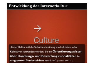 Entwicklung der Internetkultur




„Unter Kultur soll die Selbstbeschreibung von Individuen oder
Kollektiven verstanden werden, die ein Orientierungswissen
über Handlungs- und Bewertungsmodalitäten in
umgrenzten Sinnbereichen vermittelt“ (Thiedeke 2009 i.E., 1).
 