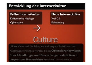 Entwicklung der Internetkultur

Frühe Internetkultur                    Neue Internetkultur
Kalifornische Ideologie                 Web 2.0
Cyberspace                              Folksonomy




„Unter Kultur soll die Selbstbeschreibung von Individuen oder
Kollektiven verstanden werden, die ein Orientierungswissen
über Handlungs- und Bewertungsmodalitäten in
umgrenzten Sinnbereichen vermittelt“ (Thiedeke 2009 i.E., 1).
 
