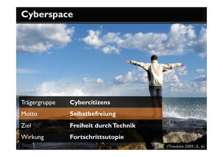 Cyberspace




Trägergruppe   Cybercitizens
Motto          Selbstbefreiung
Ziel           Freiheit durch Technik
Wirkung        Fortschrittsutopie
                                        (Thiedeke 2009 i.E., 6)
 