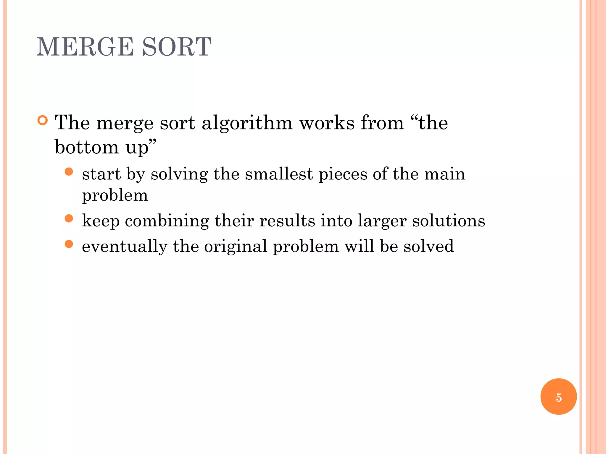 MERGE SORT
 The merge sort algorithm works from “the
bottom up”
 start by solving the smallest pieces of the main
problem
 keep combining their results into larger solutions
 eventually the original problem will be solved
5
 