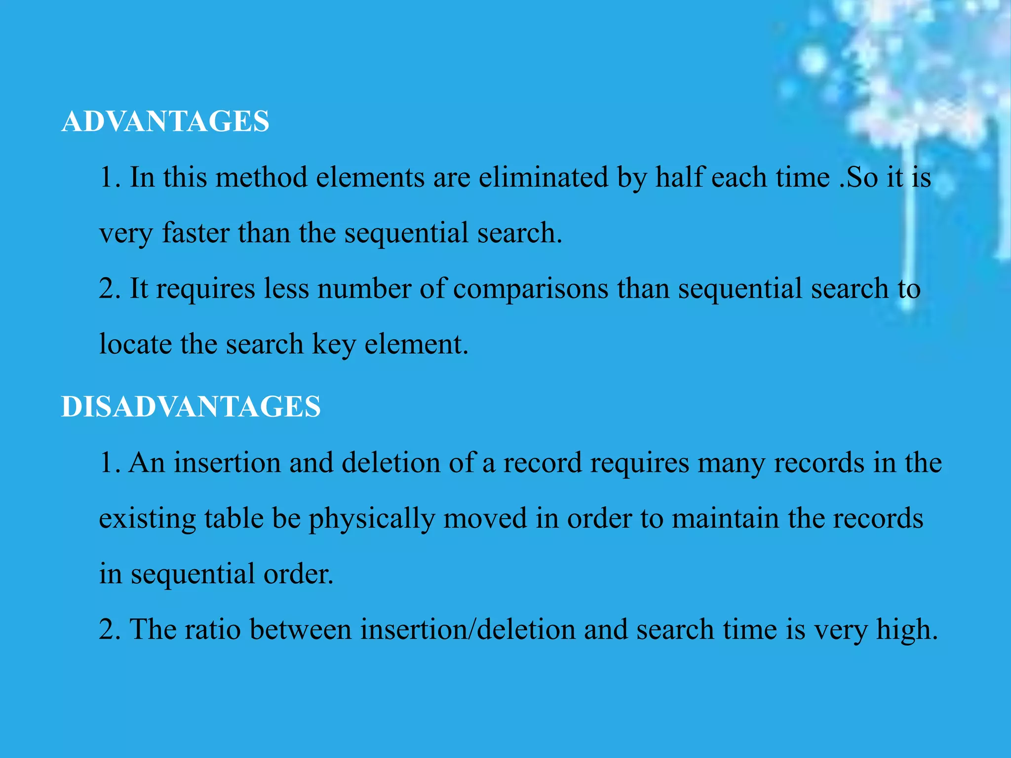 ADVANTAGES
1. In this method elements are eliminated by half each time .So it is
very faster than the sequential search.
2. It requires less number of comparisons than sequential search to
locate the search key element.
DISADVANTAGES
1. An insertion and deletion of a record requires many records in the
existing table be physically moved in order to maintain the records
in sequential order.
2. The ratio between insertion/deletion and search time is very high.
 
