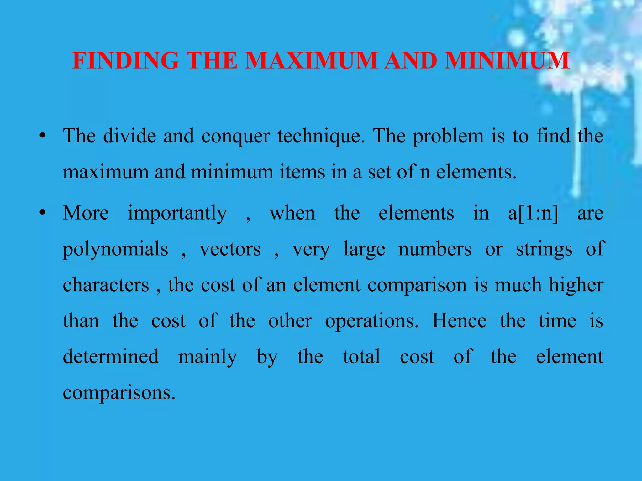 FINDING THE MAXIMUM AND MINIMUM
• The divide and conquer technique. The problem is to find the
maximum and minimum items in a set of n elements.
• More importantly , when the elements in a[1:n] are
polynomials , vectors , very large numbers or strings of
characters , the cost of an element comparison is much higher
than the cost of the other operations. Hence the time is
determined mainly by the total cost of the element
comparisons.
 