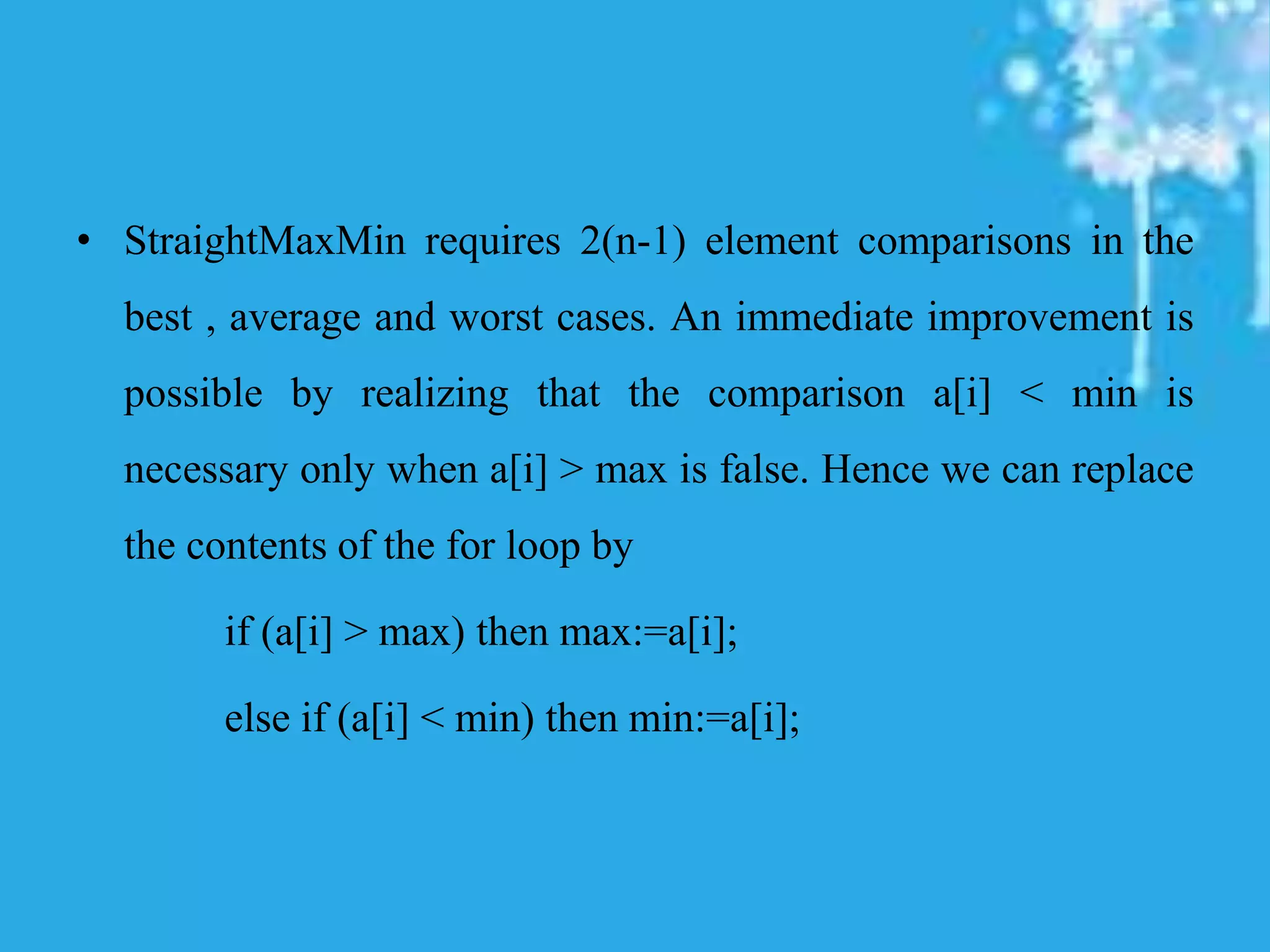 • StraightMaxMin requires 2(n-1) element comparisons in the
best , average and worst cases. An immediate improvement is
possible by realizing that the comparison a[i] < min is
necessary only when a[i] > max is false. Hence we can replace
the contents of the for loop by
if (a[i] > max) then max:=a[i];
else if (a[i] < min) then min:=a[i];
 