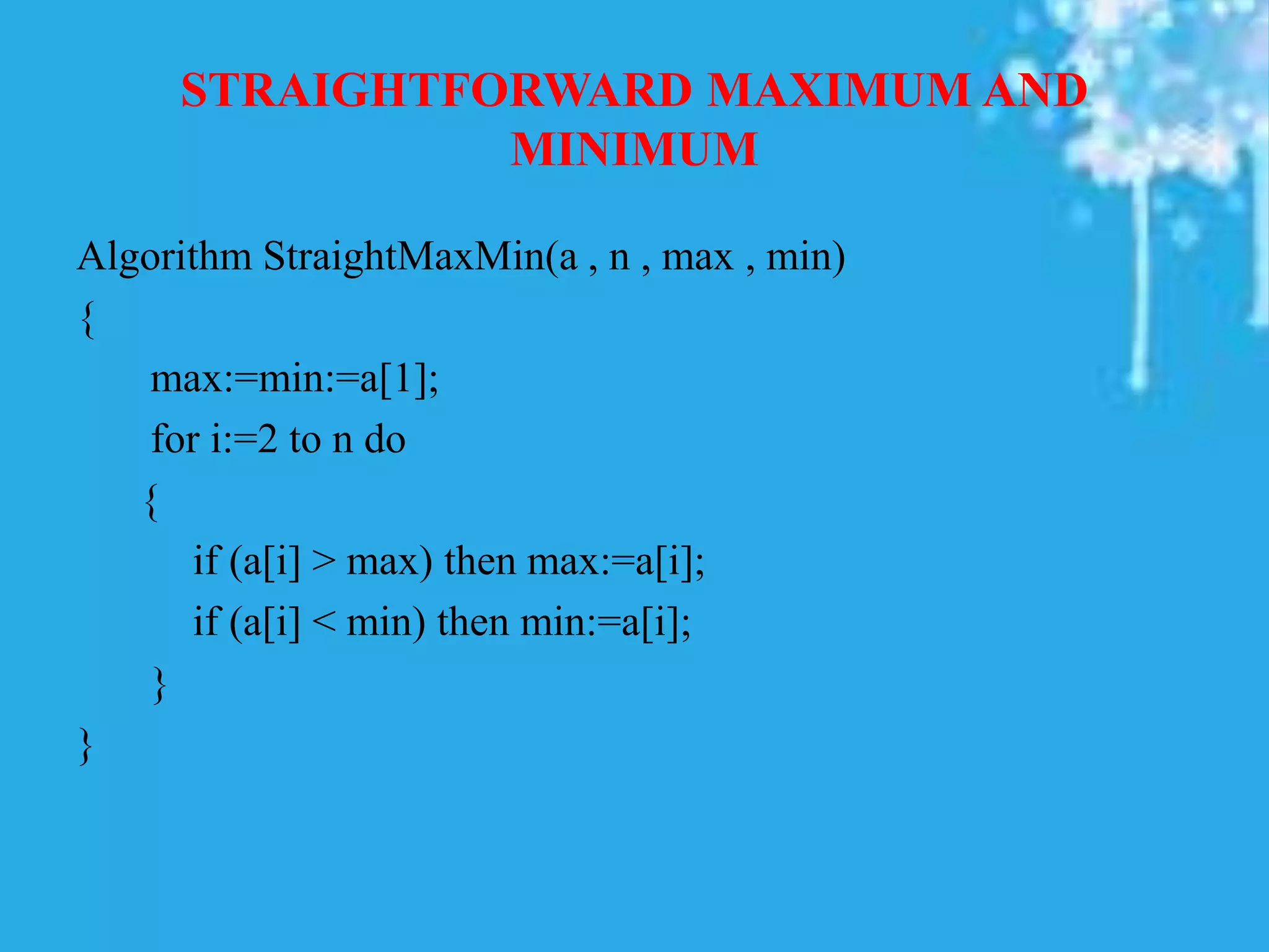 STRAIGHTFORWARD MAXIMUM AND
MINIMUM
Algorithm StraightMaxMin(a , n , max , min)
{
max:=min:=a[1];
for i:=2 to n do
{
if (a[i] > max) then max:=a[i];
if (a[i] < min) then min:=a[i];
}
}
 