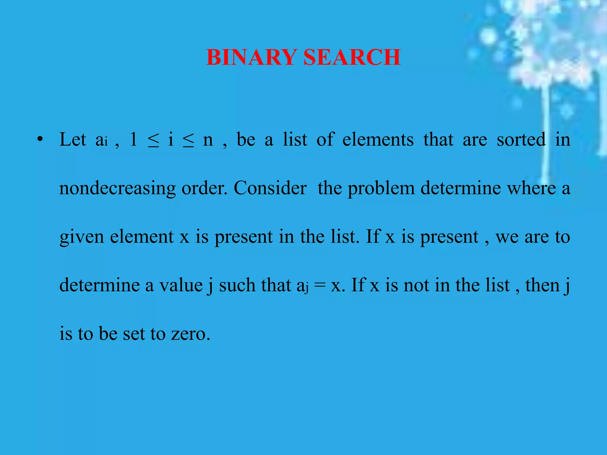 BINARY SEARCH
• Let ai , 1 ≤ i ≤ n , be a list of elements that are sorted in
nondecreasing order. Consider the problem determine where a
given element x is present in the list. If x is present , we are to
determine a value j such that aj = x. If x is not in the list , then j
is to be set to zero.
 