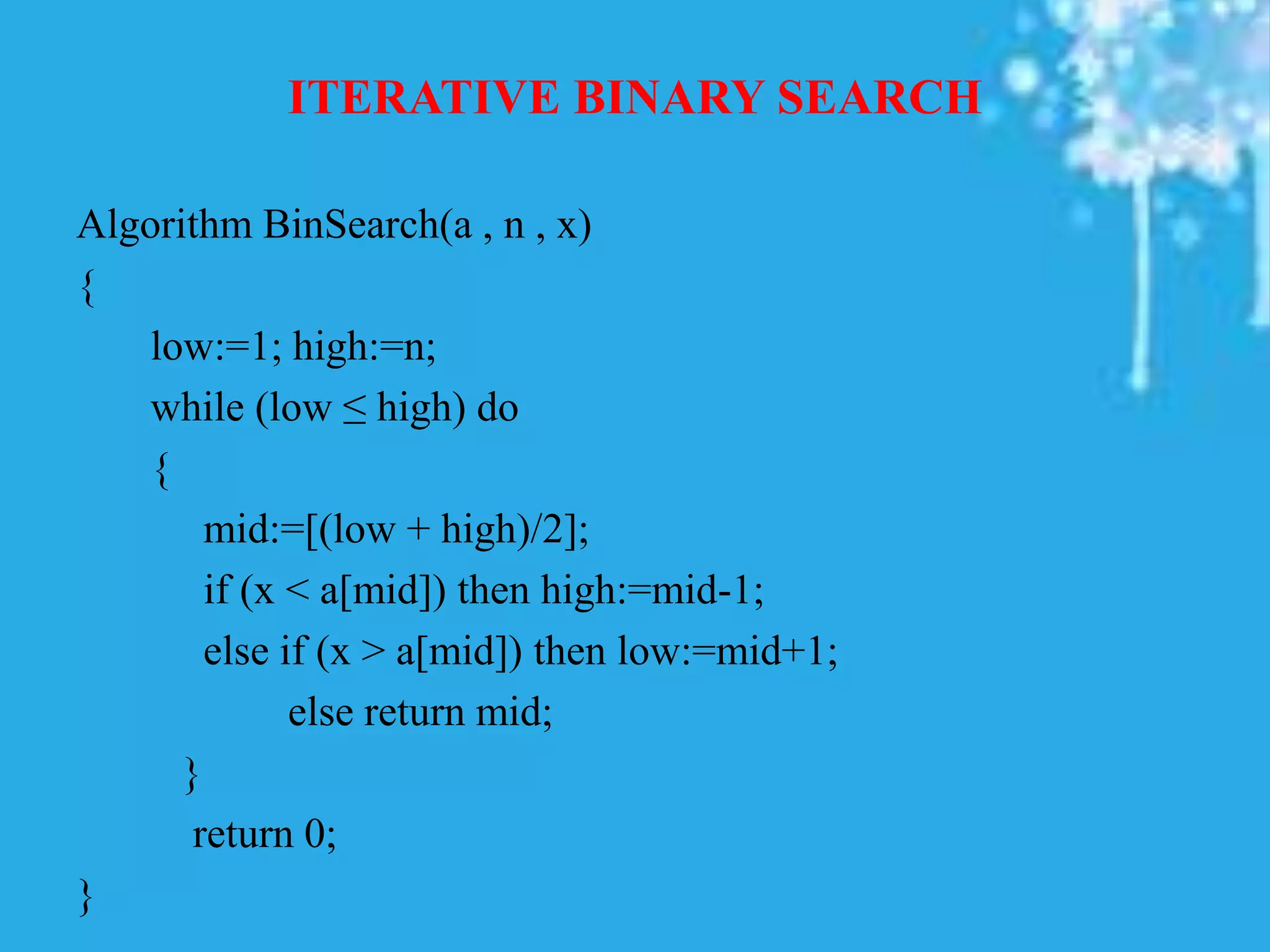 ITERATIVE BINARY SEARCH
Algorithm BinSearch(a , n , x)
{
low:=1; high:=n;
while (low ≤ high) do
{
mid:=[(low + high)/2];
if (x < a[mid]) then high:=mid-1;
else if (x > a[mid]) then low:=mid+1;
else return mid;
}
return 0;
}
 