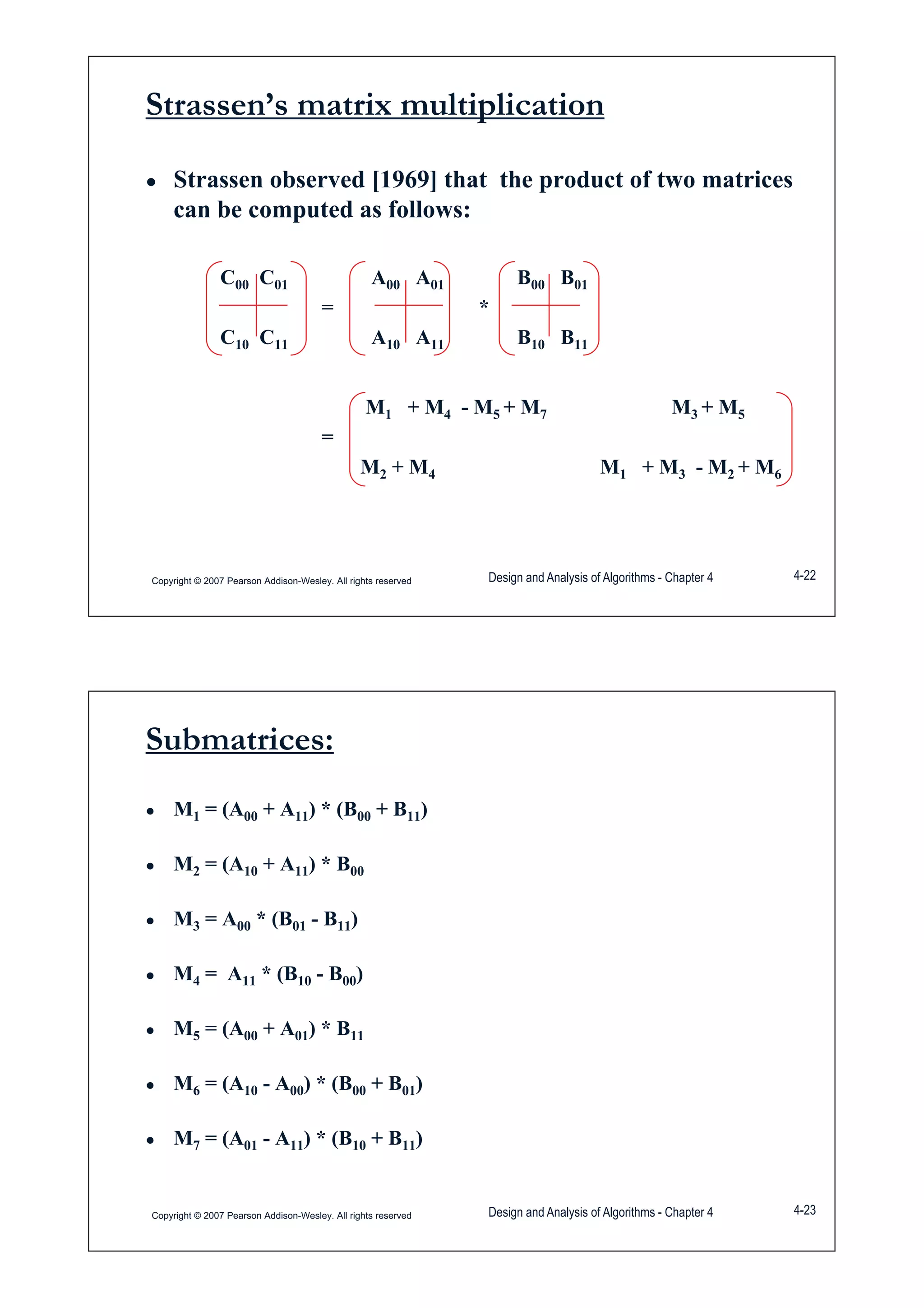 Strassen’s matrix multiplication
Ɣ Strassen observed [1969] that the product of two matrices
can be computed as follows:
C00 C01 A00 A01 B00 B01
= *
C C A A B BC10 C11 A10 A11 B10 B11
M + M M + M M + MM1 + M4 - M5 + M7 M3 + M5
=
M2 + M4 M1 + M3 - M2 + M62 4 1 3 2 6
Copyright © 2007 Pearson Addison-Wesley. All rights reserved Design and Analysis of Algorithms - Chapter 4 4-22
Submatrices:
Ɣ M1 = (A00 + A11) * (B00 + B11)
Ɣ M2 = (A10 + A11) * B00
Ɣ M3 = A00 * (B01 - B11)
M = A * (B B )Ɣ M4 = A11 * (B10 - B00)
Ɣ M5 = (A00 + A01) * B11
Ɣ M6 = (A10 - A00) * (B00 + B01)
Ɣ M7 = (A01 - A11) * (B10 + B11)
Copyright © 2007 Pearson Addison-Wesley. All rights reserved Design and Analysis of Algorithms - Chapter 4 4-23
 