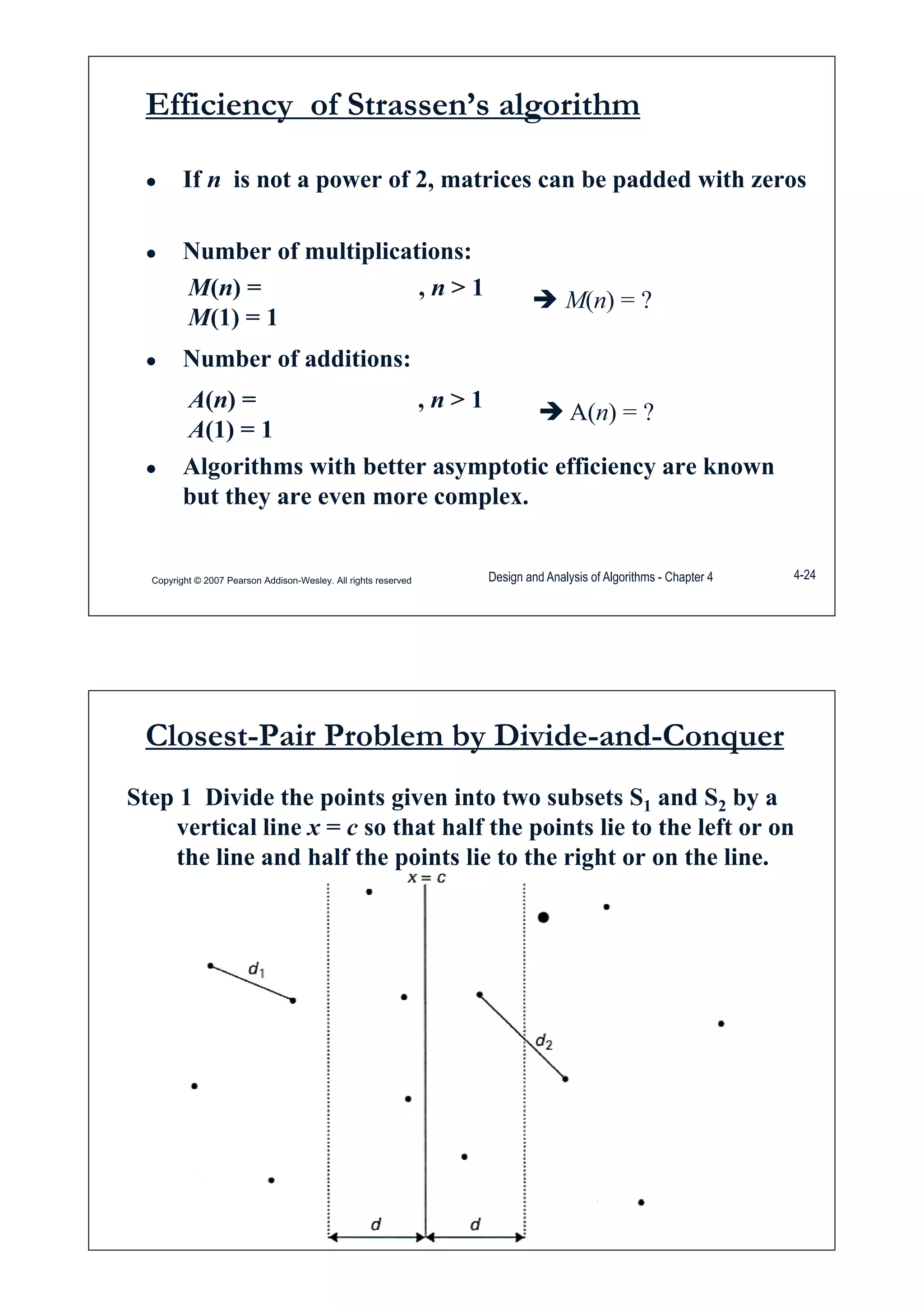 Efficiency of Strassen’s algorithm
Ɣ If n is not a power of 2, matrices can be padded with zeros
Ɣ Number of multiplications:
M(n) = , n > 1
M(1) = 1
Î M(n) = ?
Ɣ Number of additions:
A(n) = , n > 1
Î A( ) ?
Ɣ Algorithms with better asymptotic efficiency are known
A(n) , n 1
A(1) = 1
Î A(n) = ?
g y p y
but they are even more complex.
Copyright © 2007 Pearson Addison-Wesley. All rights reserved Design and Analysis of Algorithms - Chapter 4 4-24
Closest-Pair Problem by Divide-and-Conquer
Step 1 Divide the points given into two subsets S1 and S2 by a
vertical line x = c so that half the points lie to the left or onvertical line x c so that half the points lie to the left or on
the line and half the points lie to the right or on the line.
Copyright © 2007 Pearson Addison-Wesley. All rights reserved
 