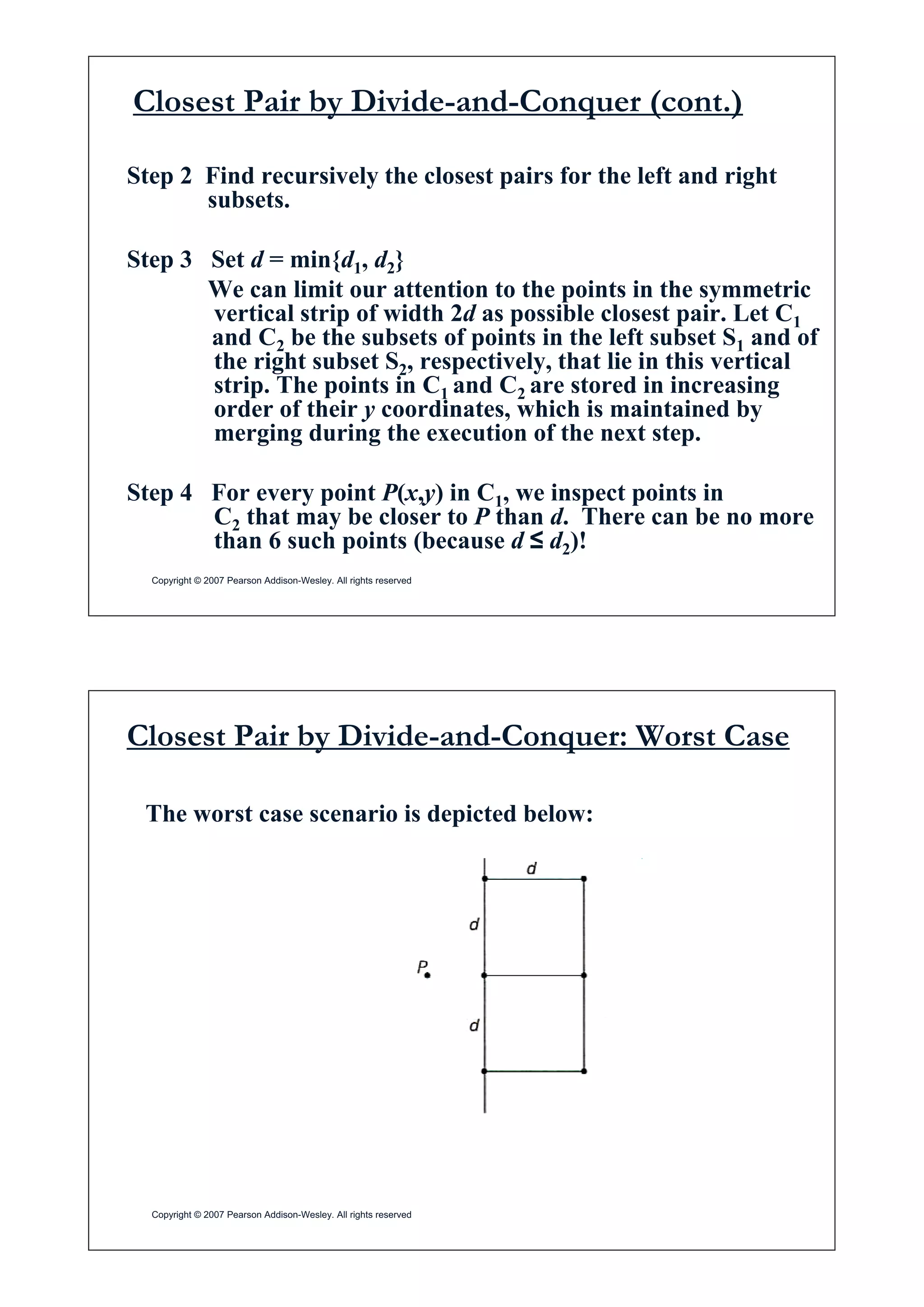 Closest Pair by Divide-and-Conquer (cont.)
Step 2 Find recursively the closest pairs for the left and right
s bsetssubsets.
Step 3 Set d = min{d1, d2}Step 3 Set d min{d1, d2}
We can limit our attention to the points in the symmetric
vertical strip of width 2d as possible closest pair. Let C1
and C be the subsets of points in the left subset S and ofand C2 be the subsets of points in the left subset S1 and of
the right subset S2, respectively, that lie in this vertical
strip. The points in C1 and C2 are stored in increasing
order of their y coordinates which is maintained byorder of their y coordinates, which is maintained by
merging during the execution of the next step.
Step 4 For every point P(x,y) in C1, we inspect points in
C2 that may be closer to P than d. There can be no more
than 6 such points (because d ” d2)!
Copyright © 2007 Pearson Addison-Wesley. All rights reserved
than 6 such points (because d ” d2)!
Closest Pair by Divide-and-Conquer: Worst Case
The worst case scenario is depicted below:
Copyright © 2007 Pearson Addison-Wesley. All rights reserved
 