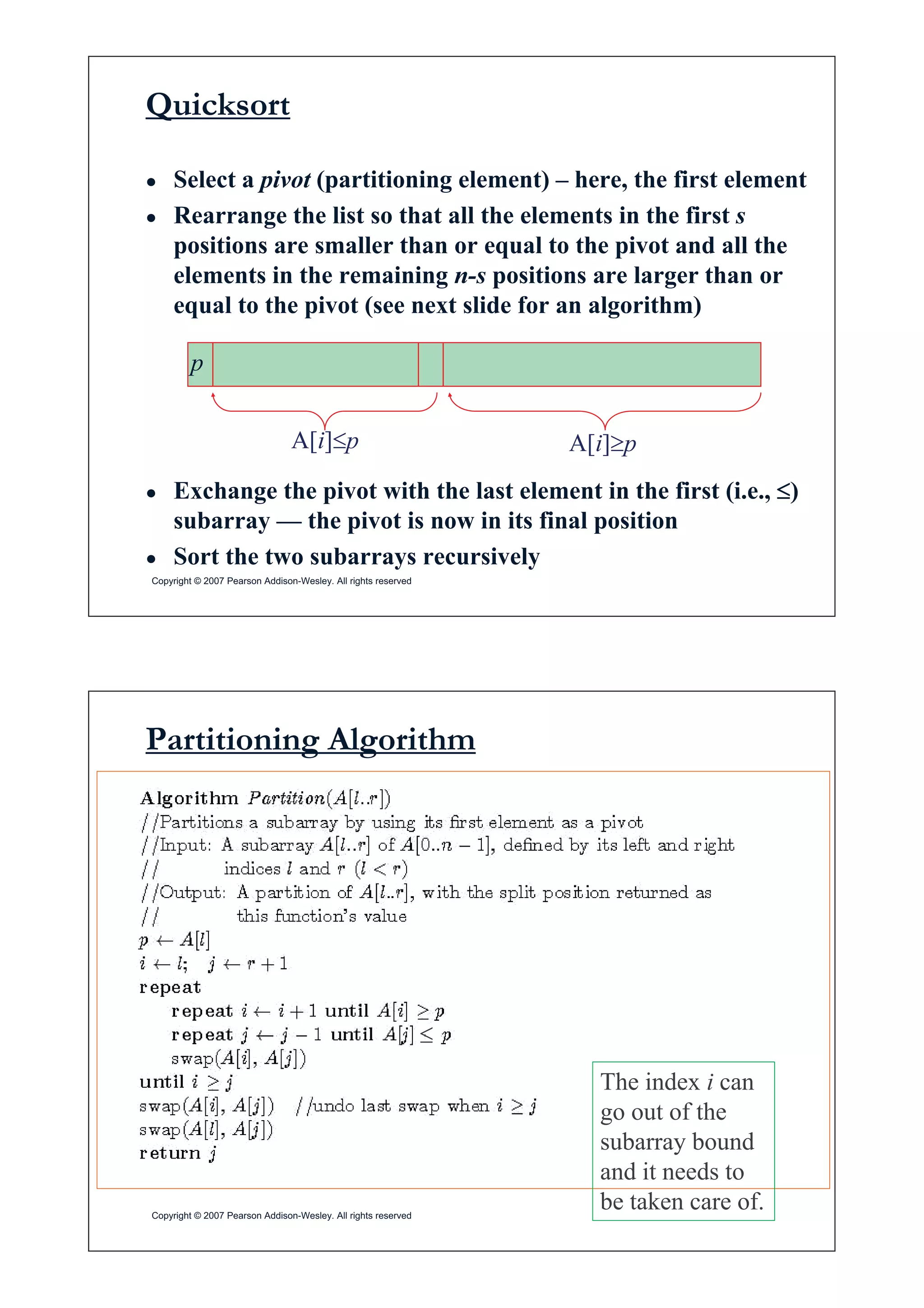 Quicksort
Ɣ Select a pivot (partitioning element) – here, the first element
Ɣ Rearrange the list so that all the elements in the first s
positions are smaller than or equal to the pivot and all the
i i i i ielements in the remaining n-s positions are larger than or
equal to the pivot (see next slide for an algorithm)
p
A[i]dp A[i]tp
Ɣ Exchange the pivot with the last element in the first (i.e., d)
subarray — the pivot is now in its final position
Copyright © 2007 Pearson Addison-Wesley. All rights reserved
Ɣ Sort the two subarrays recursively
Partitioning Algorithm
dd
The index i can
go out of thego out of the
subarray bound
and it needs to
Copyright © 2007 Pearson Addison-Wesley. All rights reserved
be taken care of.
 