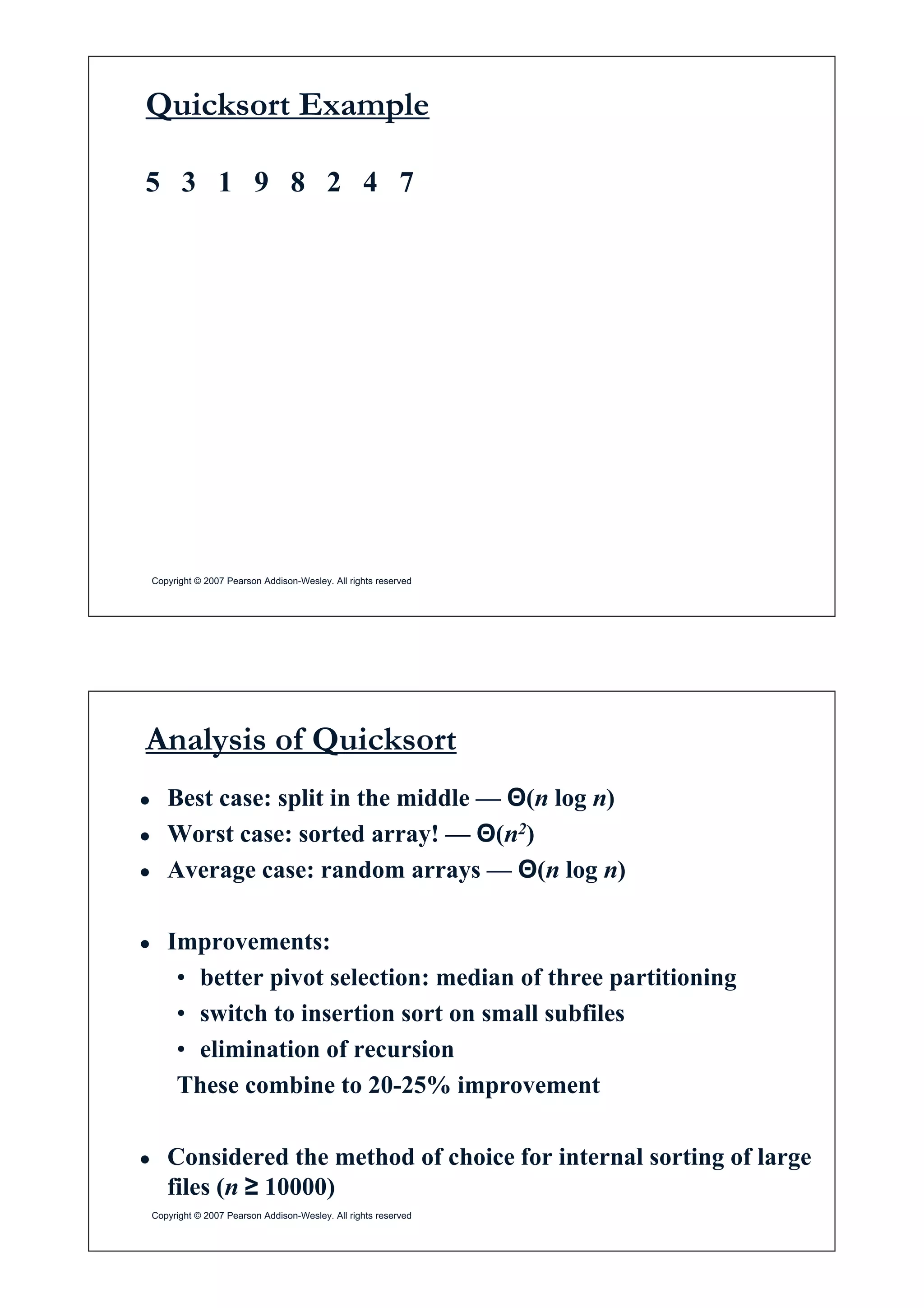 Quicksort Example
5 3 1 9 8 2 4 7
Copyright © 2007 Pearson Addison-Wesley. All rights reserved
Analysis of Quicksort
Ɣ Best case: split in the middle — Ĭ(n log n)
Worst case: sorted array! Ĭ(n2)Ɣ Worst case: sorted array! — Ĭ(n2)
Ɣ Average case: random arrays — Ĭ(n log n)
Ɣ Improvements:
b tt i t l ti di f th titi i• better pivot selection: median of three partitioning
• switch to insertion sort on small subfiles
li i i f i• elimination of recursion
These combine to 20-25% improvement
Ɣ Considered the method of choice for internal sorting of large
fil ( • 10000)
Copyright © 2007 Pearson Addison-Wesley. All rights reserved
files (n • 10000)
 