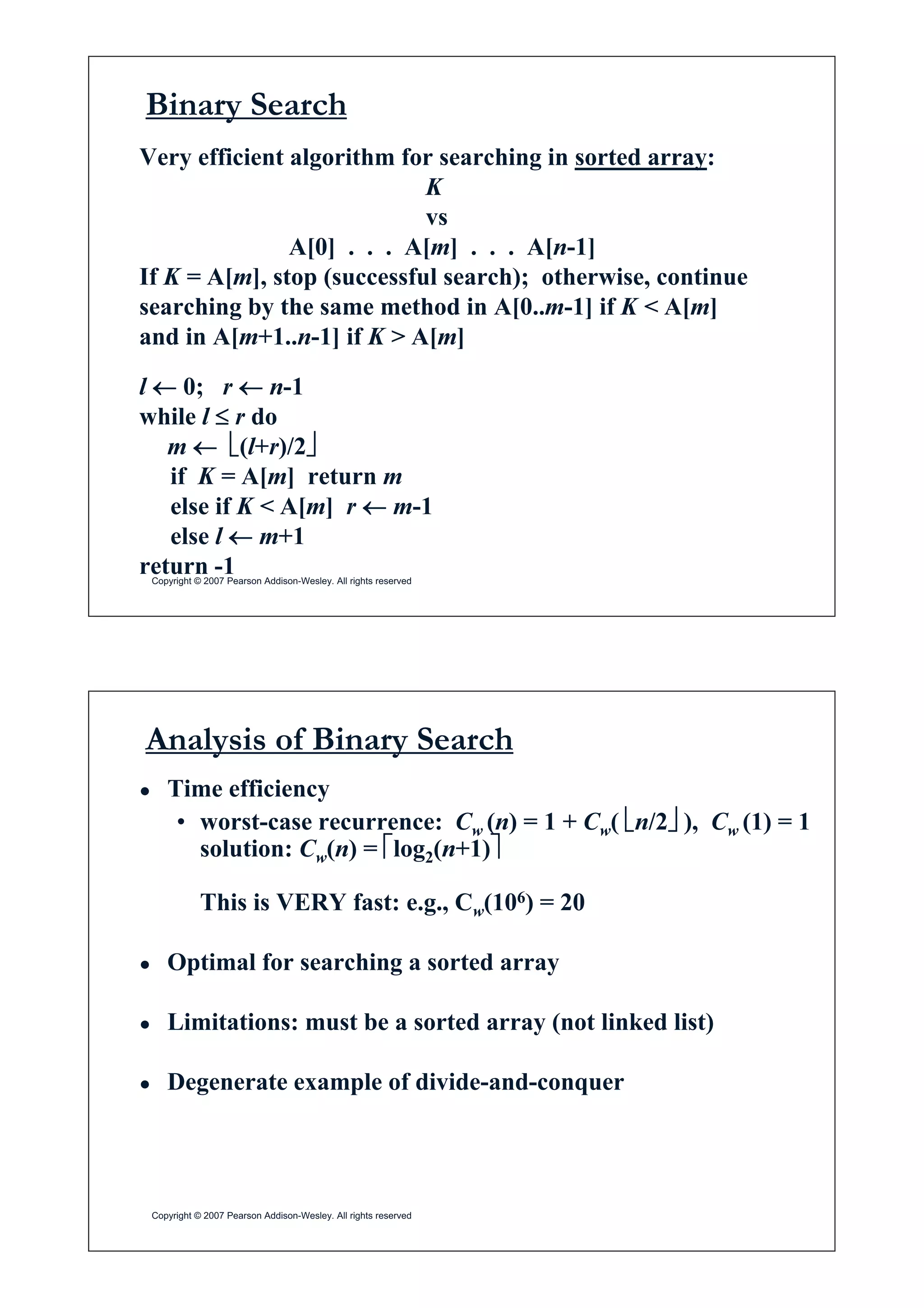 Binary Search
Very efficient algorithm for searching in sorted array:
K
vs
A[0] . . . A[m] . . . A[n-1]
If K = A[m], stop (successful search); otherwise, continue
searching by the same method in A[0..m-1] if K < A[m]
and in A[m+1 n 1] if K > A[m]and in A[m+1..n-1] if K > A[m]
l m 0; r m n-1
while l d r do
m m ¬(l+r)/2¼
if K = A[m] return mif K = A[m] return m
else if K < A[m] r m m-1
else l m m+1
Copyright © 2007 Pearson Addison-Wesley. All rights reserved
return -1
Analysis of Binary Search
Ɣ Time efficiency
• worst-case recurrence: Cw (n) = 1 + Cw( ¬n/2¼ ), Cw (1) = 1w ( ) w( ¬ ¼ ), w ( )
solution: Cw(n) = ªlog2(n+1)º
This is VERY fast: e g C (106) = 20This is VERY fast: e.g., Cw(106) = 20
Ɣ Optimal for searching a sorted arrayp g y
Ɣ Limitations: must be a sorted array (not linked list)
Ɣ Degenerate example of divide-and-conquer
Copyright © 2007 Pearson Addison-Wesley. All rights reserved
 
