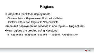 Regions
● Complete OpenStack deployments
–Share at least a Keystone and Horizon installation
–Implement their own targetable API endpoints
● In default deployment all services in one region – 'RegionOne'.
● New regions are created using Keystone:
–$ keystone endpoint­create ­­region “RegionTwo”
 