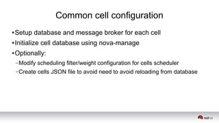 Common cell configuration
● Setup database and message broker for each cell
● Initialize cell database using nova-manage
● Optionally:
–Modify scheduling filter/weight configuration for cells scheduler
–Create cells JSON file to avoid need to avoid reloading from database
 
