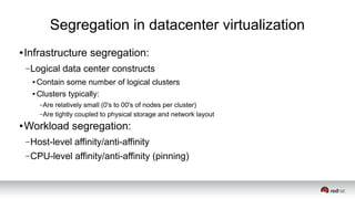 Segregation in datacenter virtualization
● Infrastructure segregation:
–Logical data center constructs
● Contain some number of logical clusters
● Clusters typically:
–Are relatively small (0's to 00's of nodes per cluster)
–Are tightly coupled to physical storage and network layout
● Workload segregation:
–Host-level affinity/anti-affinity
–CPU-level affinity/anti-affinity (pinning)
 