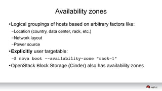Availability zones
● Logical groupings of hosts based on arbitrary factors like:
–Location (country, data center, rack, etc.)
–Network layout
–Power source
● Explicitly user targetable:
–$ nova boot ­­availability­zone “rack­1”
● OpenStack Block Storage (Cinder) also has availability zones
 