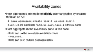 Availability zones
● Host aggregates are made explicitly user targetable by creating
them as an AZ:
–$ nova aggregate­create tier­1 us­east­tier­1 
–tier­1 is the aggregate name, us­east­tier­1 is the AZ name
● Host aggregate is the availability zone in this case
–Hosts can not be in multiple availability zones
● Well...sort of.
–Hosts can be in multiple host aggregates
 