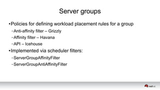 Server groups
● Policies for defining workload placement rules for a group
–Anti-affinity filter – Grizzly
–Affinity filter – Havana
–API – Icehouse
● Implemented via scheduler filters:
–ServerGroupAffinityFilter
–ServerGroupAntiAffinityFilter
 
