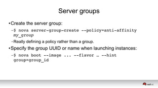 Server groups
● Create the server group:
–$ nova server­group­create ­­policy=anti­affinity 
my_group 
–Really defining a policy rather than a group.
● Specify the group UUID or name when launching instances:
–$ nova boot ­­image ... ­­flavor … ­­hint 
group=group_id
 