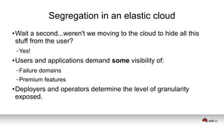 Segregation in an elastic cloud
● Wait a second...weren't we moving to the cloud to hide all this
stuff from the user?
–Yes!
● Users and applications demand some visibility of:
–Failure domains
–Premium features
● Deployers and operators determine the level of granularity
exposed.
 