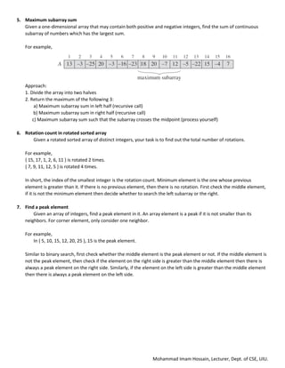 Mohammad Imam Hossain, Lecturer, Dept. of CSE, UIU.
5. Maximum subarray sum
Given a one-dimensional array that may contain both positive and negative integers, find the sum of continuous
subarray of numbers which has the largest sum.
For example,
Approach:
1. Divide the array into two halves
2. Return the maximum of the following 3:
a) Maximum subarray sum in left half (recursive call)
b) Maximum subarray sum in right half (recursive call)
c) Maximum subarray sum such that the subarray crosses the midpoint (process yourself)
6. Rotation count in rotated sorted array
Given a rotated sorted array of distinct integers, your task is to find out the total number of rotations.
For example,
{ 15, 17, 1, 2, 6, 11 } is rotated 2 times.
{ 7, 9, 11, 12, 5 } is rotated 4 times.
In short, the index of the smallest integer is the rotation count. Minimum element is the one whose previous
element is greater than it. If there is no previous element, then there is no rotation. First check the middle element,
if it is not the minimum element then decide whether to search the left subarray or the right.
7. Find a peak element
Given an array of integers, find a peak element in it. An array element is a peak if it is not smaller than its
neighbors. For corner element, only consider one neighbor.
For example,
In { 5, 10, 15, 12, 20, 25 }, 15 is the peak element.
Similar to binary search, first check whether the middle element is the peak element or not. If the middle element is
not the peak element, then check if the element on the right side is greater than the middle element then there is
always a peak element on the right side. Similarly, if the element on the left side is greater than the middle element
then there is always a peak element on the left side.
 
