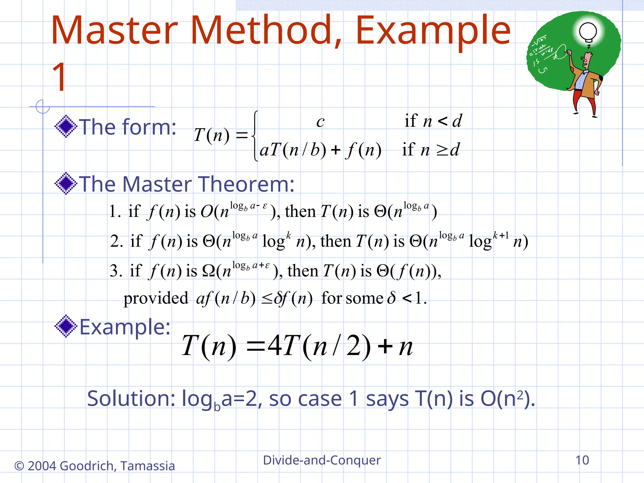 Divide-and-Conquer 10
© 2004 Goodrich, Tamassia
Master Method, Example
1
The form:
The Master Theorem:
Example:







d
n
n
f
b
n
aT
d
n
c
n
T
if
)
(
)
/
(
if
)
(
.
1
some
for
)
(
)
/
(
provided
)),
(
(
is
)
(
then
),
(
is
)
(
if
3.
)
log
(
is
)
(
then
),
log
(
is
)
(
if
2.
)
(
is
)
(
then
),
(
is
)
(
if
1.
log
1
log
log
log
log














n
f
b
n
af
n
f
n
T
n
n
f
n
n
n
T
n
n
n
f
n
n
T
n
O
n
f
a
k
a
k
a
a
a
b
b
b
b
b
n
n
T
n
T 
 )
2
/
(
4
)
(
Solution: logba=2, so case 1 says T(n) is O(n2
).
 