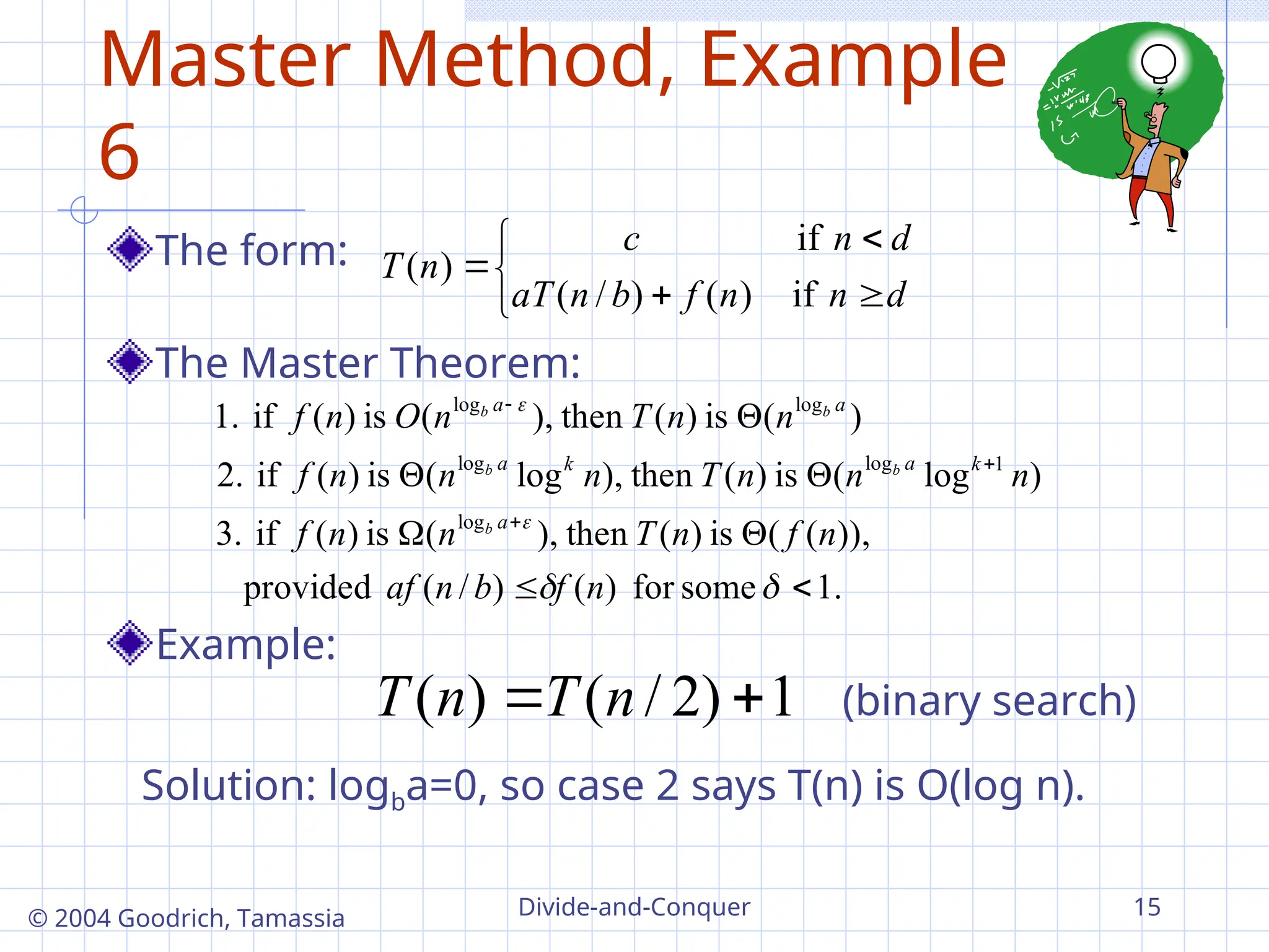 Divide-and-Conquer 15
© 2004 Goodrich, Tamassia
Master Method, Example
6
The form:
The Master Theorem:
Example:







d
n
n
f
b
n
aT
d
n
c
n
T
if
)
(
)
/
(
if
)
(
.
1
some
for
)
(
)
/
(
provided
)),
(
(
is
)
(
then
),
(
is
)
(
if
3.
)
log
(
is
)
(
then
),
log
(
is
)
(
if
2.
)
(
is
)
(
then
),
(
is
)
(
if
1.
log
1
log
log
log
log














n
f
b
n
af
n
f
n
T
n
n
f
n
n
n
T
n
n
n
f
n
n
T
n
O
n
f
a
k
a
k
a
a
a
b
b
b
b
b
1
)
2
/
(
)
( 
 n
T
n
T
Solution: logba=0, so case 2 says T(n) is O(log n).
(binary search)
 